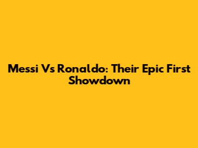 Messi Vs Ronaldo: Their Epic First Showdown