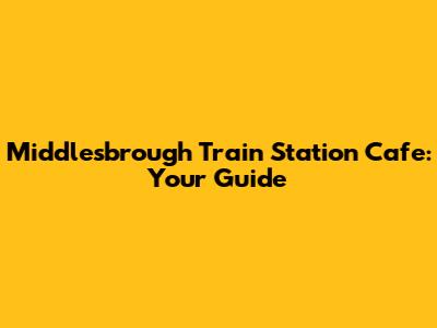 Middlesbrough Train Station Cafe: Your Guide