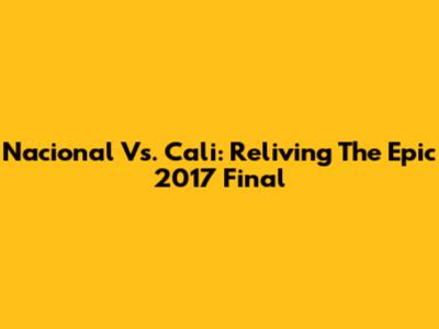 Nacional Vs. Cali: Reliving The Epic 2017 Final