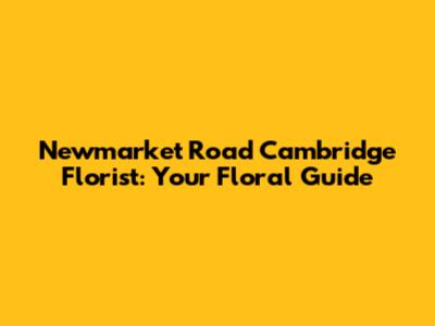 Newmarket Road Cambridge Florist: Your Floral Guide