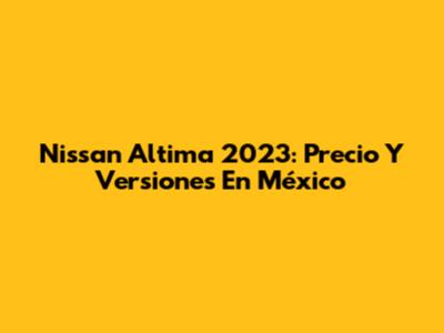 Nissan Altima 2023: Precio Y Versiones En México
