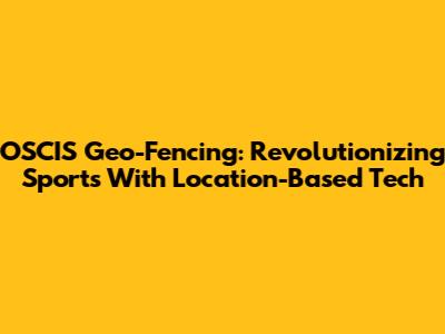 OSCIS Geo-Fencing: Revolutionizing Sports With Location-Based Tech