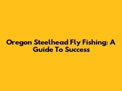 Oregon Steelhead Fly Fishing: A Guide To Success