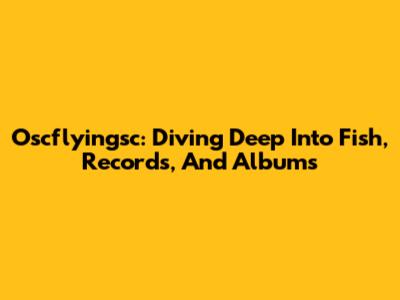 Oscflyingsc: Diving Deep Into Fish, Records, And Albums