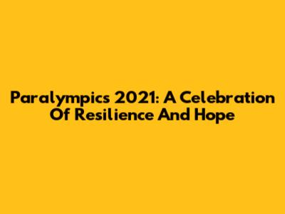 Paralympics 2021: A Celebration Of Resilience And Hope