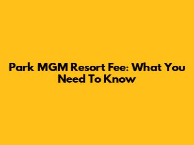 Park MGM Resort Fee: What You Need To Know