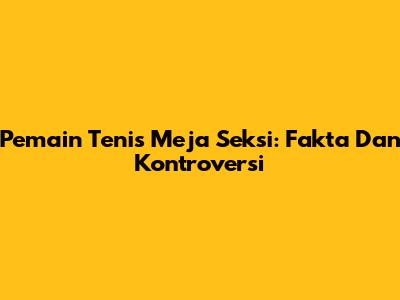 Pemain Tenis Meja Seksi: Fakta Dan Kontroversi