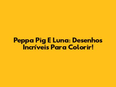 Peppa Pig E Luna: Desenhos Incríveis Para Colorir!