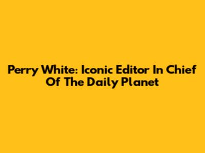 Perry White: Iconic Editor In Chief Of The Daily Planet