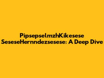 PipsepselmzhKikesese SeseseHernndezsesese: A Deep Dive