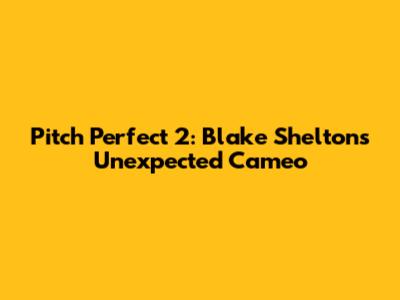 Pitch Perfect 2: Blake Shelton's Unexpected Cameo