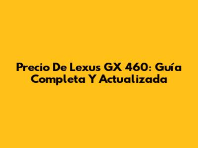 Precio De Lexus GX 460: Guía Completa Y Actualizada