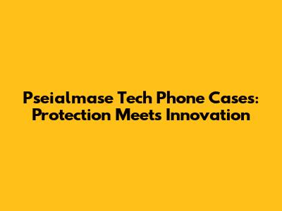 Pseialmase Tech Phone Cases: Protection Meets Innovation