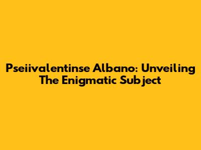 Pseiivalentinse Albano: Unveiling The Enigmatic Subject