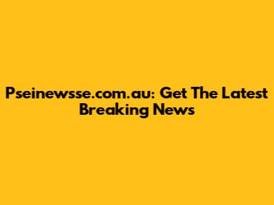 Pseinewsse.com.au: Get The Latest Breaking News