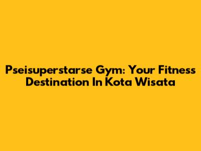 Pseisuperstarse Gym: Your Fitness Destination In Kota Wisata