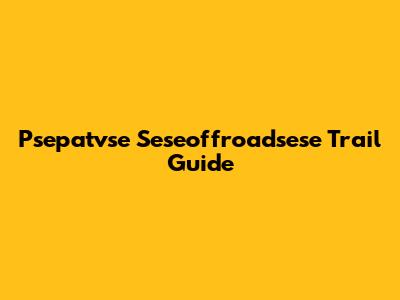 Psepatvse Seseoffroadsese Trail Guide