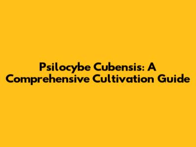 Psilocybe Cubensis: A Comprehensive Cultivation Guide