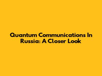 Quantum Communications In Russia: A Closer Look