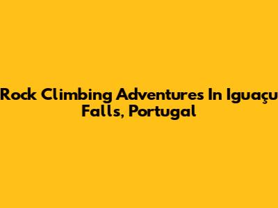 Rock Climbing Adventures In Iguaçu Falls, Portugal