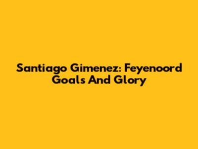 Santiago Gimenez: Feyenoord Goals And Glory