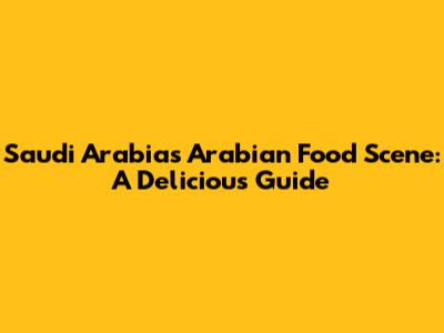 Saudi Arabia's Arabian Food Scene: A Delicious Guide