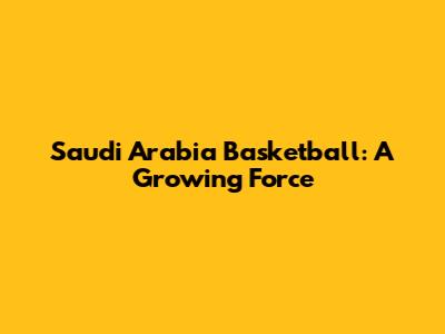 Saudi Arabia Basketball: A Growing Force