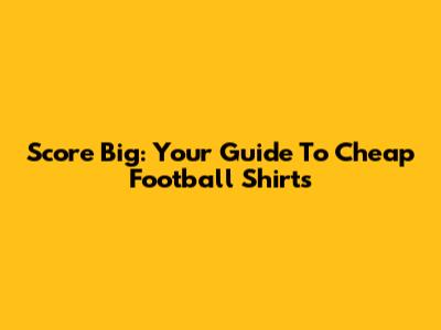 Score Big: Your Guide To Cheap Football Shirts