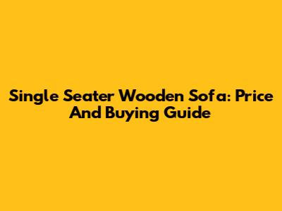 Single Seater Wooden Sofa: Price And Buying Guide