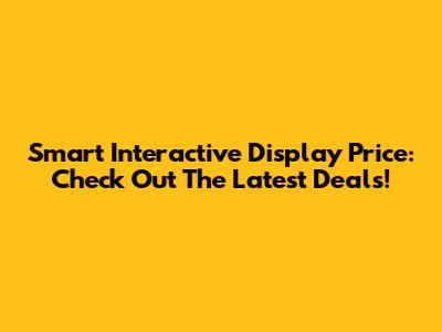 Smart Interactive Display Price: Check Out The Latest Deals!