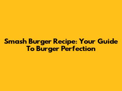 Smash Burger Recipe: Your Guide To Burger Perfection