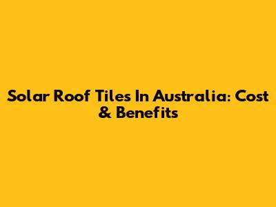 Solar Roof Tiles In Australia: Cost & Benefits