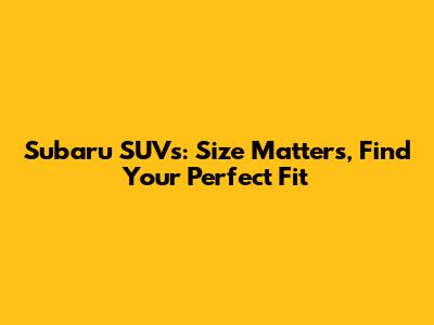 Subaru SUVs: Size Matters, Find Your Perfect Fit