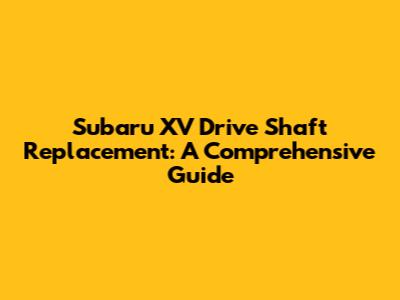 Subaru XV Drive Shaft Replacement: A Comprehensive Guide