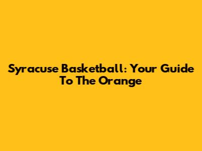 Syracuse Basketball: Your Guide To The Orange