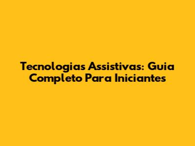 Tecnologias Assistivas: Guia Completo Para Iniciantes