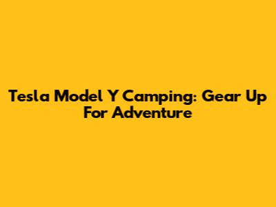 Tesla Model Y Camping: Gear Up For Adventure