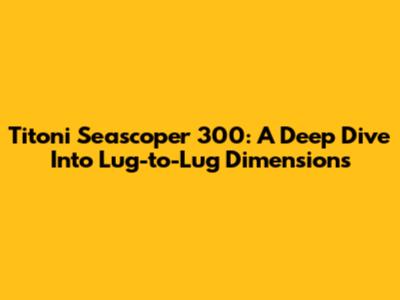Titoni Seascoper 300: A Deep Dive Into Lug-to-Lug Dimensions