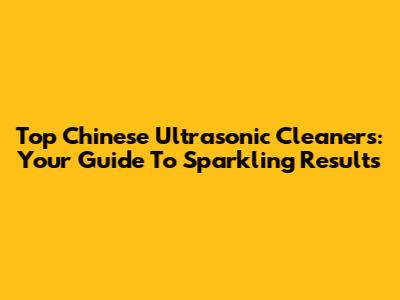 Top Chinese Ultrasonic Cleaners: Your Guide To Sparkling Results