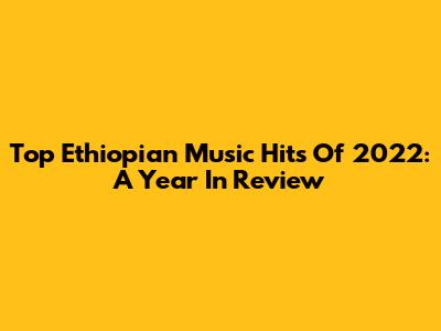 Top Ethiopian Music Hits Of 2022: A Year In Review
