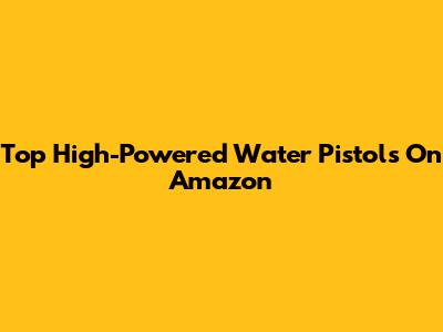 Top High-Powered Water Pistols On Amazon