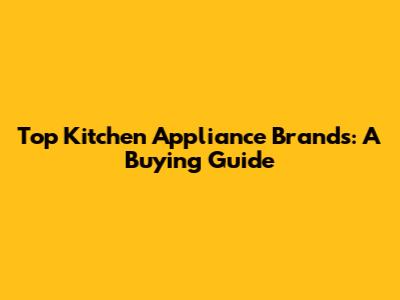 Top Kitchen Appliance Brands: A Buying Guide