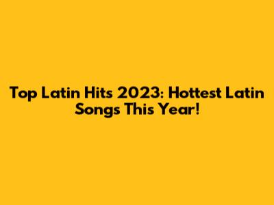 Top Latin Hits 2023: Hottest Latin Songs This Year!