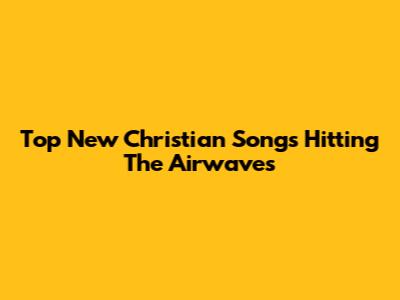 Top New Christian Songs Hitting The Airwaves