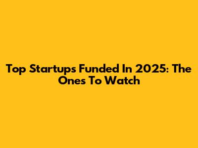 Top Startups Funded In 2025: The Ones To Watch