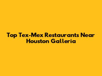 Top Tex-Mex Restaurants Near Houston Galleria
