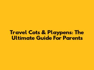 Travel Cots & Playpens: The Ultimate Guide For Parents