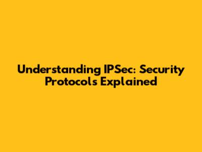 Understanding IPSec: Security Protocols Explained