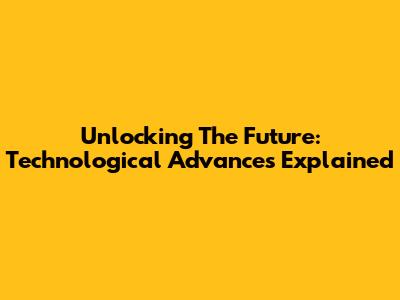 Unlocking The Future: Technological Advances Explained