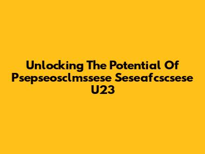 Unlocking The Potential Of Psepseosclmssese Seseafcscsese U23